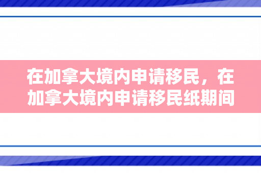 在加拿大境内申请移民，在加拿大境内申请移民纸期间是否能回中国