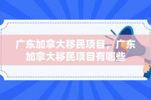 广东加拿大移民项目，广东加拿大移民项目有哪些
