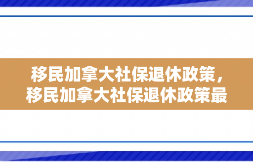 移民加拿大社保退休政策，移民加拿大社保退休政策最新