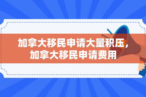 加拿大移民申请大量积压，加拿大移民申请费用