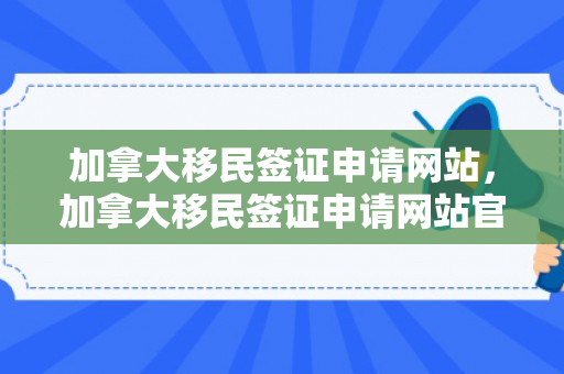 加拿大移民签证申请网站，加拿大移民签证申请网站官网