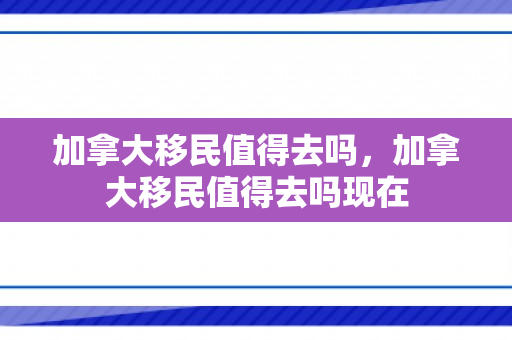 加拿大移民值得去吗，加拿大移民值得去吗现在
