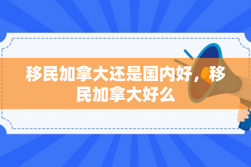 移民加拿大还是国内好，移民加拿大好么