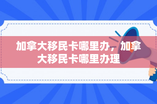 加拿大移民卡哪里办，加拿大移民卡哪里办理