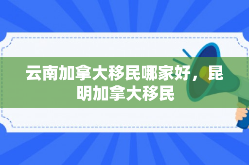 云南加拿大移民哪家好，昆明加拿大移民