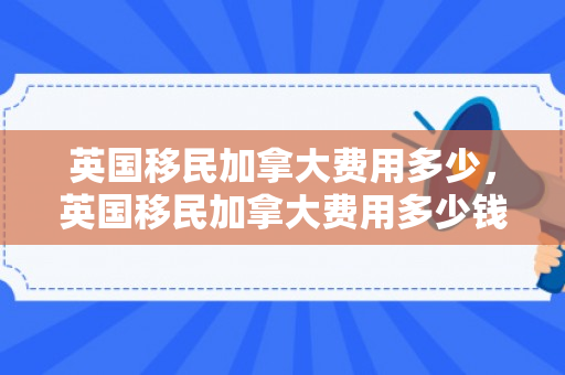 英国移民加拿大费用多少，英国移民加拿大费用多少钱