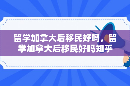 留学加拿大后移民好吗，留学加拿大后移民好吗知乎