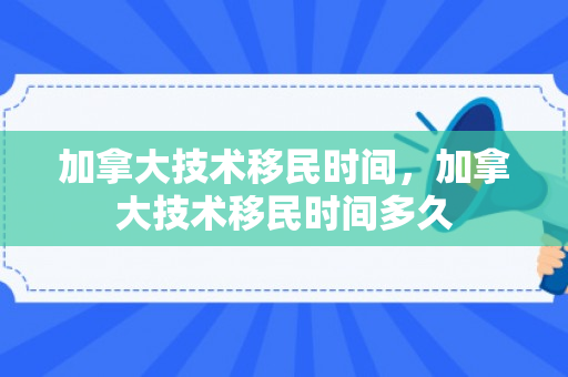 加拿大技术移民时间，加拿大技术移民时间多久