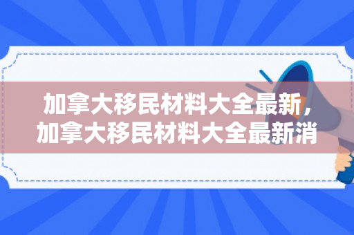 加拿大移民材料大全最新，加拿大移民材料大全最新消息