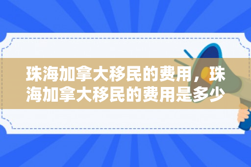 珠海加拿大移民的费用，珠海加拿大移民的费用是多少