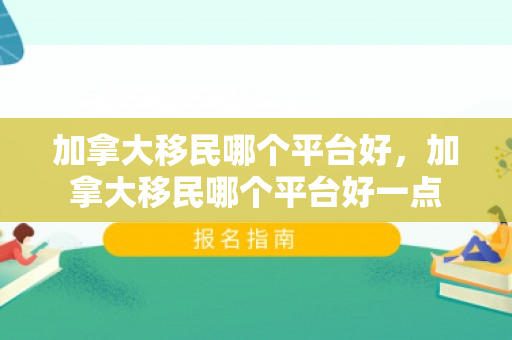 加拿大移民哪个平台好，加拿大移民哪个平台好一点