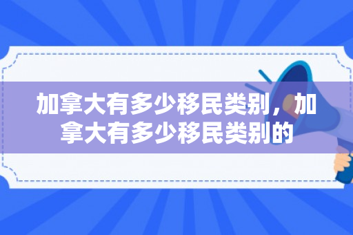 加拿大有多少移民类别，加拿大有多少移民类别的