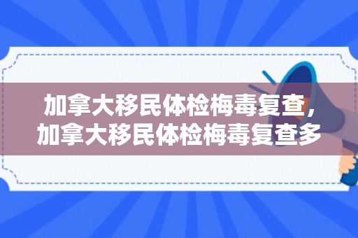 加拿大移民体检梅毒复查，加拿大移民体检梅毒复查多少钱