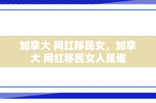 加拿大 网红移民女，加拿大 网红移民女人是谁
