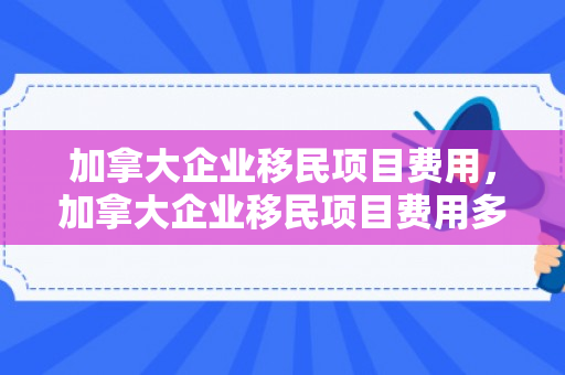 加拿大企业移民项目费用，加拿大企业移民项目费用多少