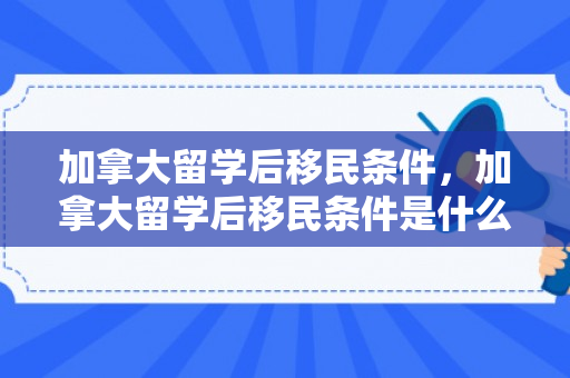 加拿大留学后移民条件，加拿大留学后移民条件是什么