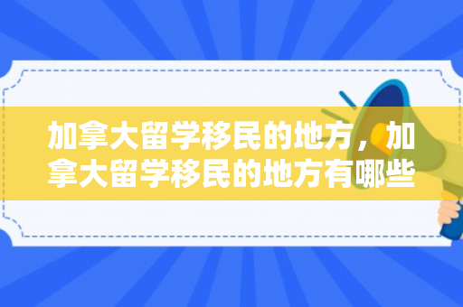 加拿大留学移民的地方，加拿大留学移民的地方有哪些