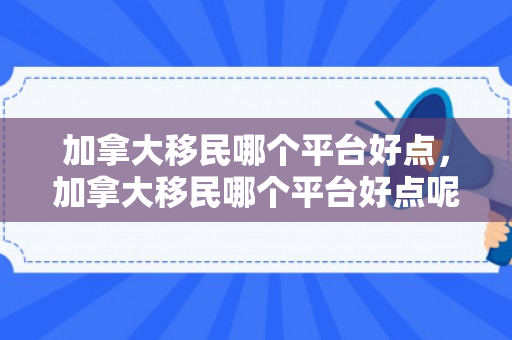 加拿大移民哪个平台好点，加拿大移民哪个平台好点呢