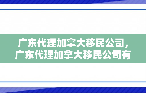 广东代理加拿大移民公司，广东代理加拿大移民公司有哪些
