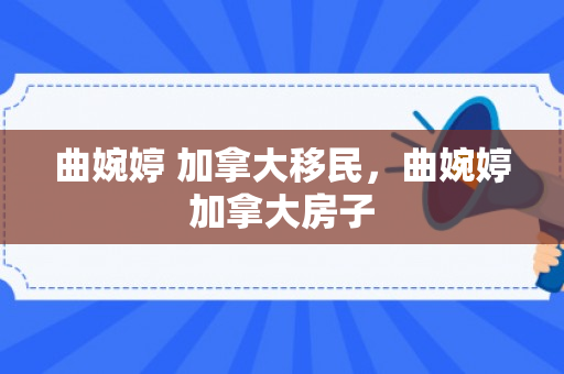 曲婉婷 加拿大移民，曲婉婷加拿大房子