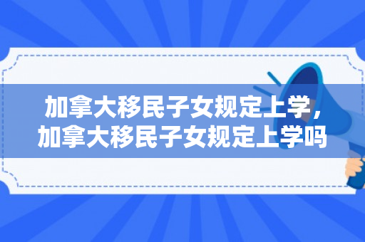 加拿大移民子女规定上学，加拿大移民子女规定上学吗