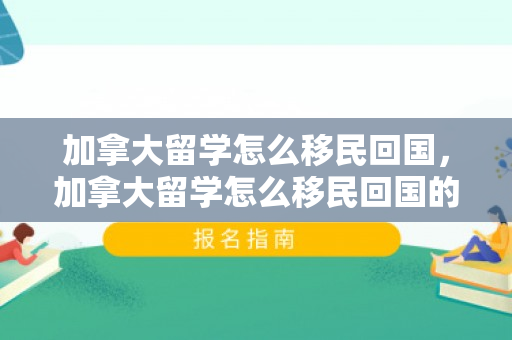 加拿大留学怎么移民回国，加拿大留学怎么移民回国的