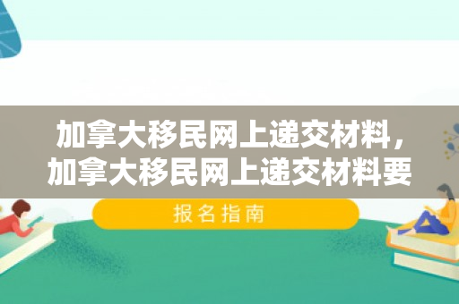 加拿大移民网上递交材料，加拿大移民网上递交材料要多久
