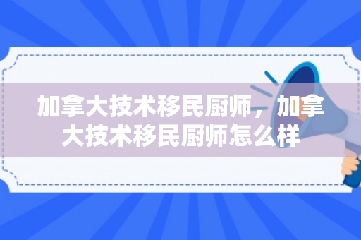 加拿大技术移民厨师，加拿大技术移民厨师怎么样