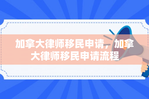 加拿大律师移民申请，加拿大律师移民申请流程