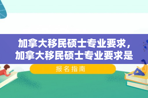 加拿大移民硕士专业要求，加拿大移民硕士专业要求是什么