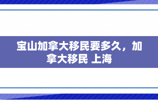 宝山加拿大移民要多久，加拿大移民 上海