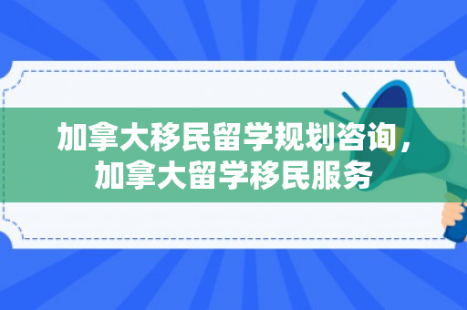 加拿大移民留学规划咨询，加拿大留学移民服务