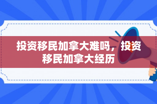 投资移民加拿大难吗，投资移民加拿大经历