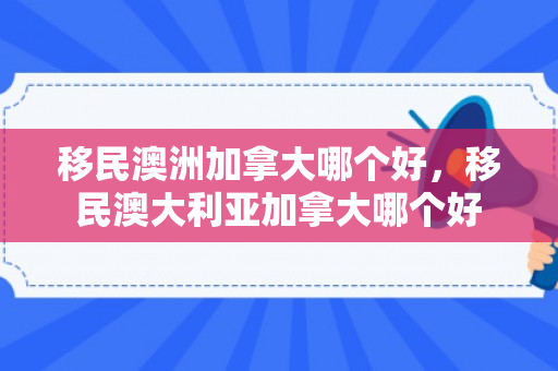 移民澳洲加拿大哪个好，移民澳大利亚加拿大哪个好