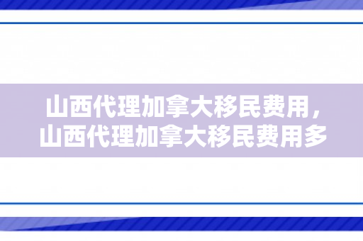 山西代理加拿大移民费用，山西代理加拿大移民费用多少