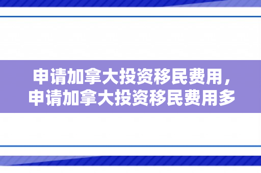 申请加拿大投资移民费用，申请加拿大投资移民费用多少