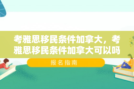 考雅思移民条件加拿大，考雅思移民条件加拿大可以吗