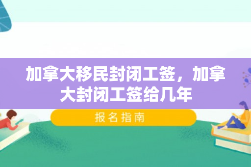 加拿大移民封闭工签，加拿大封闭工签给几年