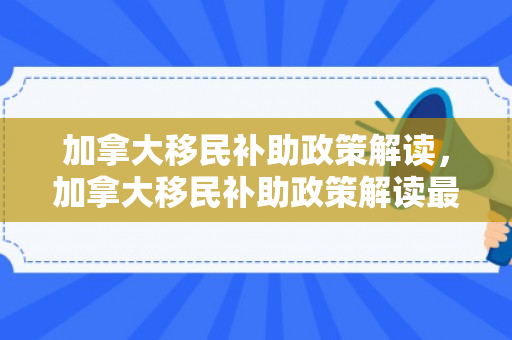 加拿大移民补助政策解读，加拿大移民补助政策解读最新