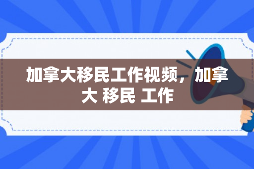 加拿大移民工作视频，加拿大 移民 工作