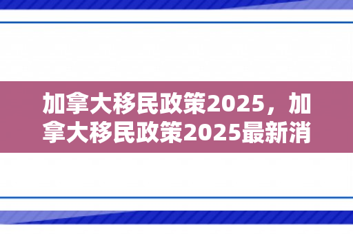加拿大移民政策2025，加拿大移民政策2025最新消息