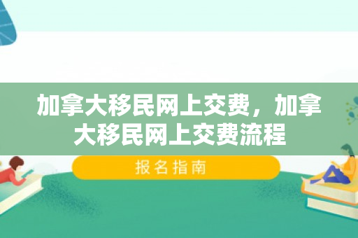加拿大移民网上交费，加拿大移民网上交费流程