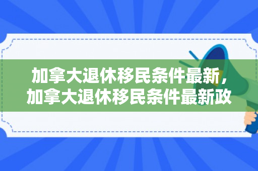加拿大退休移民条件最新，加拿大退休移民条件最新政策