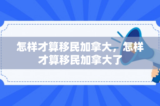 怎样才算移民加拿大，怎样才算移民加拿大了
