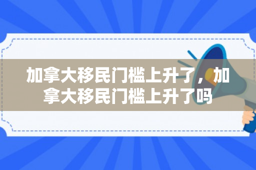 加拿大移民门槛上升了，加拿大移民门槛上升了吗