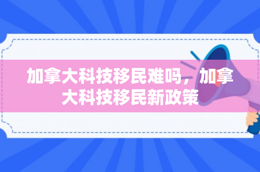 加拿大科技移民难吗，加拿大科技移民新政策