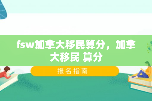 fsw加拿大移民算分，加拿大移民 算分
