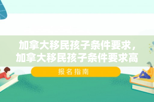 加拿大移民孩子条件要求，加拿大移民孩子条件要求高吗