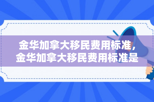 金华加拿大移民费用标准，金华加拿大移民费用标准是多少