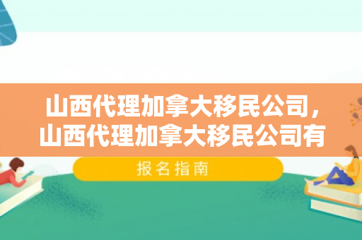 山西代理加拿大移民公司，山西代理加拿大移民公司有哪些